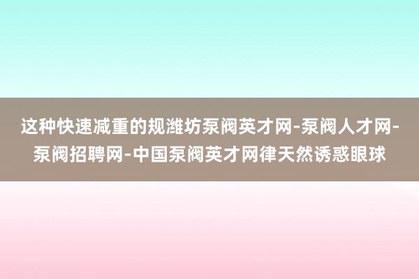这种快速减重的规潍坊泵阀英才网-泵阀人才网-泵阀招聘网-中国泵阀英才网律天然诱惑眼球